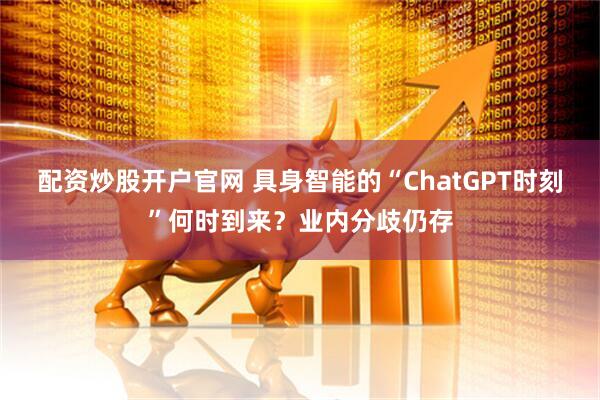 配资炒股开户官网 具身智能的“ChatGPT时刻”何时到来？业内分歧仍存