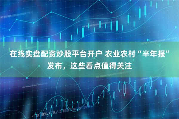 在线实盘配资炒股平台开户 农业农村“半年报”发布，这些看点值得关注