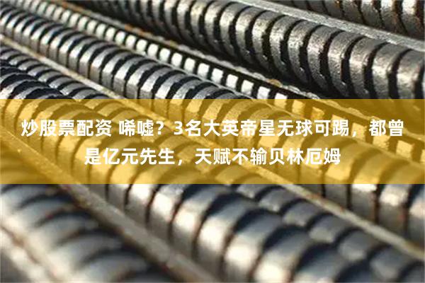 炒股票配资 唏嘘?3名大英帝星无球可踢,都曾是亿元先生,天赋不输贝林厄姆