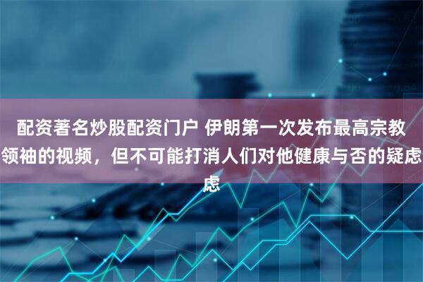 配资著名炒股配资门户 伊朗第一次发布最高宗教领袖的视频，但不可能打消人们对他健康与否的疑虑
