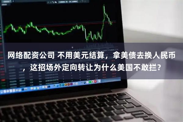 网络配资公司 不用美元结算，拿美债去换人民币，这招场外定向转让为什么美国不敢拦？