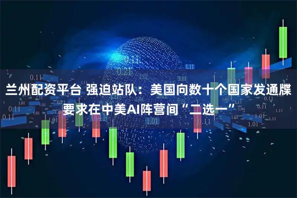 兰州配资平台 强迫站队：美国向数十个国家发通牒要求在中美AI阵营间“二选一”
