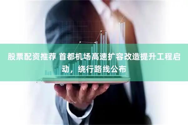 股票配资推荐 首都机场高速扩容改造提升工程启动，绕行路线公布
