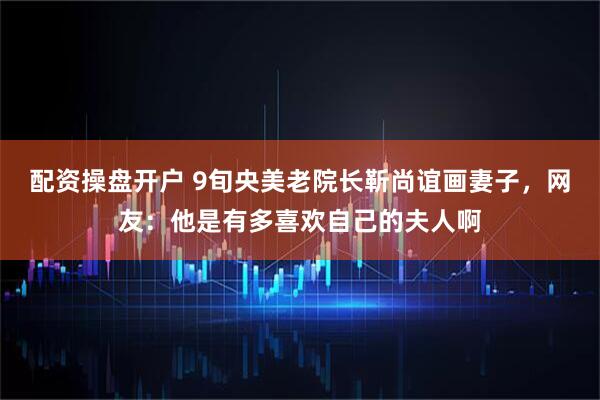 配资操盘开户 9旬央美老院长靳尚谊画妻子，网友：他是有多喜欢自己的夫人啊