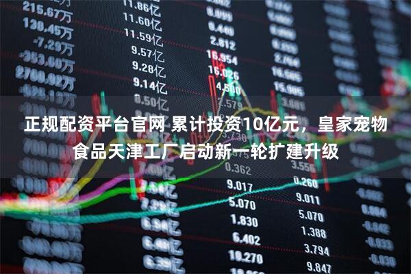 正规配资平台官网 累计投资10亿元，皇家宠物食品天津工厂启动新一轮扩建升级