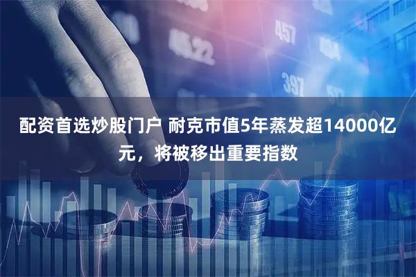 配资首选炒股门户 耐克市值5年蒸发超14000亿元，将被移出重要指数