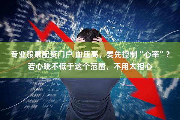 专业股票配资门户 血压高，要先控制“心率”？若心跳不低于这个范围，不用太担心