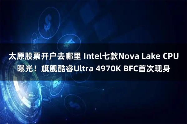 太原股票开户去哪里 Intel七款Nova Lake CPU曝光！旗舰酷睿Ultra 4970K BFC首次现身